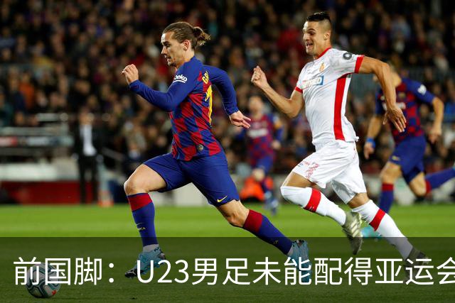 前国脚：U23男足未能配得亚运会铜牌！安东尼奥若执掌国足必将暴露短板
